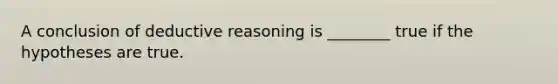 A conclusion of deductive reasoning is ________ true if the hypotheses are true.