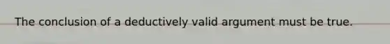 The conclusion of a deductively valid argument must be true.