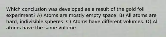 Which conclusion was developed as a result of the gold foil experiment? A) Atoms are mostly empty space. B) All atoms are hard, indivisible spheres. C) Atoms have different volumes. D) All atoms have the same volume