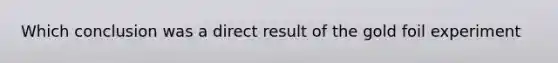 Which conclusion was a direct result of the gold foil experiment