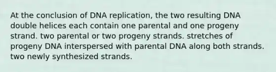 At the conclusion of DNA replication, the two resulting DNA double helices each contain one parental and one progeny strand. two parental or two progeny strands. stretches of progeny DNA interspersed with parental DNA along both strands. two newly synthesized strands.