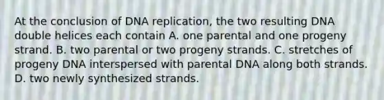 At the conclusion of <a href='https://www.questionai.com/knowledge/kofV2VQU2J-dna-replication' class='anchor-knowledge'>dna replication</a>, the two resulting DNA double helices each contain A. one parental and one progeny strand. B. two parental or two progeny strands. C. stretches of progeny DNA interspersed with parental DNA along both strands. D. two newly synthesized strands.