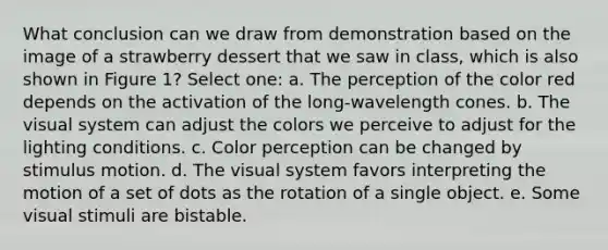 What conclusion can we draw from demonstration based on the image of a strawberry dessert that we saw in class, which is also shown in Figure 1? Select one: a. The perception of the color red depends on the activation of the long-wavelength cones. b. The visual system can adjust the colors we perceive to adjust for the lighting conditions. c. Color perception can be changed by stimulus motion. d. The visual system favors interpreting the motion of a set of dots as the rotation of a single object. e. Some visual stimuli are bistable.