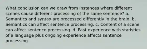 What conclusion can we draw from instances where different scenes cause different processing of the same sentence? a. Semantics and syntax are processed differently in the brain. b. Semantics can affect sentence processing. c. Content of a scene can affect sentence processing. d. Past experience with statistics of a language plus ongoing experience affects sentence processing.