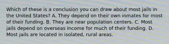 Which of these is a conclusion you can draw about most jails in the United States? A. They depend on their own inmates for most of their funding. B. They are near population centers. C. Most jails depend on overseas income for much of their funding. D. Most jails are located in isolated, rural areas.