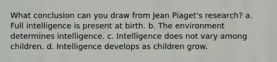 What conclusion can you draw from Jean Piaget's research? a. Full intelligence is present at birth. b. The environment determines intelligence. c. Intelligence does not vary among children. d. Intelligence develops as children grow.