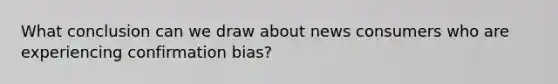 What conclusion can we draw about news consumers who are experiencing confirmation bias?