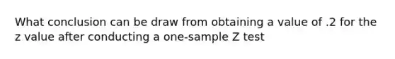 What conclusion can be draw from obtaining a value of .2 for the z value after conducting a one-sample Z test