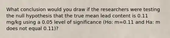 What conclusion would you draw if the researchers were testing the null hypothesis that the true mean lead content is 0.11 mg/kg using a 0.05 level of significance (Ho: m=0.11 and Ha: m does not equal 0.11)?