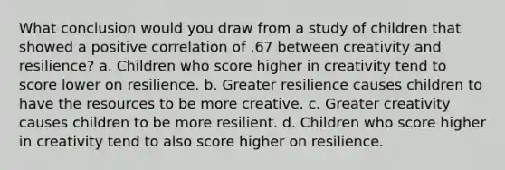 What conclusion would you draw from a study of children that showed a positive correlation of .67 between creativity and resilience? a. Children who score higher in creativity tend to score lower on resilience. b. Greater resilience causes children to have the resources to be more creative. c. Greater creativity causes children to be more resilient. d. Children who score higher in creativity tend to also score higher on resilience.