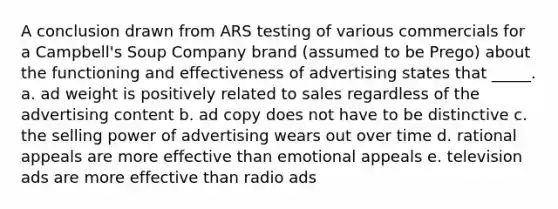 A conclusion drawn from ARS testing of various commercials for a Campbell's Soup Company brand (assumed to be Prego) about the functioning and effectiveness of advertising states that _____. a. ad weight is positively related to sales regardless of the advertising content b. ad copy does not have to be distinctive c. the selling power of advertising wears out over time d. rational appeals are more effective than emotional appeals e. television ads are more effective than radio ads