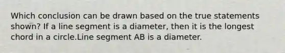 Which conclusion can be drawn based on the true statements shown? If a line segment is a diameter, then it is the longest chord in a circle.Line segment AB is a diameter.