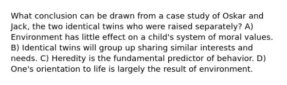 What conclusion can be drawn from a case study of Oskar and Jack, the two identical twins who were raised separately? A) Environment has little effect on a child's system of moral values. B) Identical twins will group up sharing similar interests and needs. C) Heredity is the fundamental predictor of behavior. D) One's orientation to life is largely the result of environment.