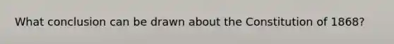 What conclusion can be drawn about the Constitution of 1868?