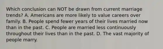 Which conclusion can NOT be drawn from current marriage trends? A. Americans are more likely to value careers over family. B. People spend fewer years of their lives married now than in the past. C. People are married less continuously throughout their lives than in the past. D. The vast majority of people marry.