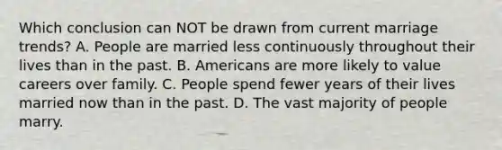 Which conclusion can NOT be drawn from current marriage trends? A. People are married less continuously throughout their lives than in the past. B. Americans are more likely to value careers over family. C. People spend fewer years of their lives married now than in the past. D. The vast majority of people marry.