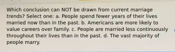 Which conclusion can NOT be drawn from current marriage trends? Select one: a. People spend fewer years of their lives married now than in the past. b. Americans are more likely to value careers over family. c. People are married less continuously throughout their lives than in the past. d. The vast majority of people marry.