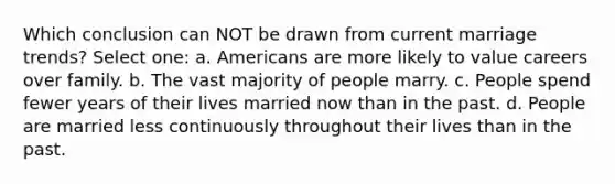 Which conclusion can NOT be drawn from current marriage trends? Select one: a. Americans are more likely to value careers over family. b. The vast majority of people marry. c. People spend fewer years of their lives married now than in the past. d. People are married less continuously throughout their lives than in the past.