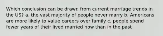 Which conclusion can be drawn from current marriage trends in the US? a. the vast majority of people never marry b. Americans are more likely to value careers over family c. people spend fewer years of their lived married now than in the past