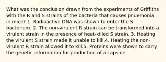 What was the conclusion drawn from the experiments of Griffiths with the R and S strains of the bacteria that causes pnuemonia in mice? 1. Radioactive DNA was shown to enter the S bacterium. 2. The non-virulent R strain can be transformed into a virulent strain in the presence of heat-killed S strain. 3. Heating the virulent S strain made it unable to kill.4. Heating the non-virulent R strain allowed it to kill.5. Proteins were shown to carry the genetic information for production of a capsule.