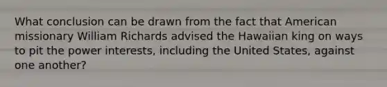 What conclusion can be drawn from the fact that American missionary William Richards advised the Hawaiian king on ways to pit the power interests, including the United States, against one another?