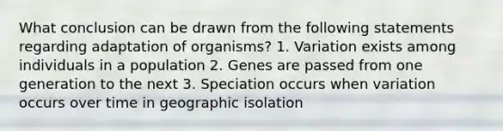 What conclusion can be drawn from the following statements regarding adaptation of organisms? 1. Variation exists among individuals in a population 2. Genes are passed from one generation to the next 3. Speciation occurs when variation occurs over time in geographic isolation