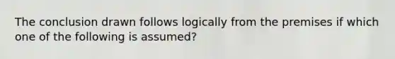 The conclusion drawn follows logically from the premises if which one of the following is assumed?