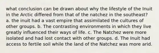 what conclusion can be drawn about why the lifestyle of the Inuit in the Arctic differed from that of the natchez in the southeast? a. the inuit had a vast empire that assimilated the cultures of other groups. b. The contrasting environments in which they live greatly influenced their ways of life. c. The Natchez were more isolated and had lost contact with other groups. d. The Inuit had access to fertile soil while the land of the Natchez was more arid.