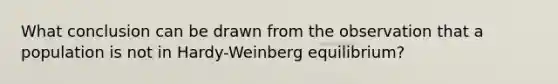 What conclusion can be drawn from the observation that a population is not in Hardy-Weinberg equilibrium?