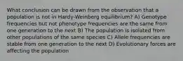 What conclusion can be drawn from the observation that a population is not in Hardy-Weinberg equilibrium? A) Genotype frequencies but not phenotype frequencies are the same from one generation to the next B) The population is isolated from other populations of the same species C) Allele frequencies are stable from one generation to the next D) Evolutionary forces are affecting the population