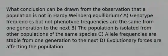 What conclusion can be drawn from the observation that a population is not in Hardy-Weinberg equilibrium? A) Genotype frequencies but not phenotype frequencies are the same from one generation to the next B) The population is isolated from other populations of the same species C) Allele frequencies are stable from one generation to the next D) Evolutionary forces are affecting the population