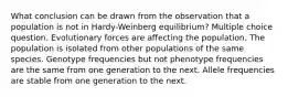 What conclusion can be drawn from the observation that a population is not in Hardy-Weinberg equilibrium? Multiple choice question. Evolutionary forces are affecting the population. The population is isolated from other populations of the same species. Genotype frequencies but not phenotype frequencies are the same from one generation to the next. Allele frequencies are stable from one generation to the next.