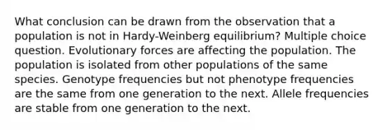 What conclusion can be drawn from the observation that a population is not in Hardy-Weinberg equilibrium? Multiple choice question. Evolutionary forces are affecting the population. The population is isolated from other populations of the same species. Genotype frequencies but not phenotype frequencies are the same from one generation to the next. Allele frequencies are stable from one generation to the next.