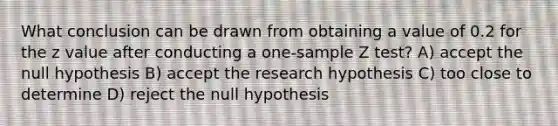 What conclusion can be drawn from obtaining a value of 0.2 for the z value after conducting a one-sample Z test? A) accept the null hypothesis B) accept the research hypothesis C) too close to determine D) reject the null hypothesis