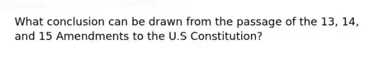 What conclusion can be drawn from the passage of the 13, 14, and 15 Amendments to the U.S Constitution?