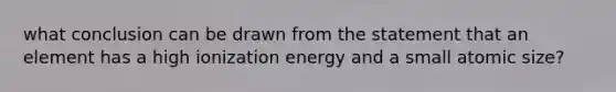 what conclusion can be drawn from the statement that an element has a high ionization energy and a small atomic size?