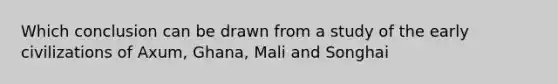 Which conclusion can be drawn from a study of the early civilizations of Axum, Ghana, Mali and Songhai