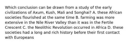 Which conclusion can be drawn from a study of the early civilizations of Axum, Kush, Mali and Songhai? A. these African societies flourished at the same time B. farming was more extensive in the Nile River Valley than it was in the Fertile Crescent C. the Neolithic Revolution occurred in Africa D. these societies had a long and rich history before their first contact with Europeans