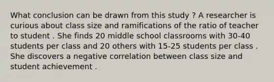 What conclusion can be drawn from this study ? A researcher is curious about class size and ramifications of the ratio of teacher to student . She finds 20 middle school classrooms with 30-40 students per class and 20 others with 15-25 students per class . She discovers a negative correlation between class size and student achievement .