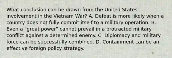 What conclusion can be drawn from the United States' involvement in the Vietnam War? A. Defeat is more likely when a country does not fully commit itself to a military operation. B. Even a "great power" cannot prevail in a protracted military conflict against a determined enemy. C. Diplomacy and military force can be successfully combined. D. Containment can be an effective foreign policy strategy.