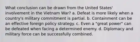 What conclusion can be drawn from the United States' involvement in the Vietnam War? a. Defeat is more likely when a country's military commitment is partial. b. Containment can be an effective foreign policy strategy. c. Even a "great power" can be defeated when facing a determined enemy. d. Diplomacy and military force can be successfully combined.