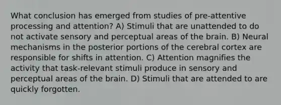 What conclusion has emerged from studies of pre-attentive processing and attention? A) Stimuli that are unattended to do not activate sensory and perceptual areas of <a href='https://www.questionai.com/knowledge/kLMtJeqKp6-the-brain' class='anchor-knowledge'>the brain</a>. B) Neural mechanisms in the posterior portions of the cerebral cortex are responsible for shifts in attention. C) Attention magnifies the activity that task-relevant stimuli produce in sensory and perceptual areas of the brain. D) Stimuli that are attended to are quickly forgotten.