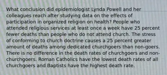 What conclusion did epidemiologist Lynda Powell and her colleagues reach after studying data on the effects of participation in organized religion on health? People who attended religious services at least once a week have 25 percent fewer deaths than people who do not attend church. The stress of conforming to church doctrine causes a 25 percent greater amount of deaths among dedicated churchgoers than non-goers. There is no difference in the death rates of churchgoers and non-churchgoers. Roman Catholics have the lowest death rates of all churchgoers and Baptists have the highest death rate.