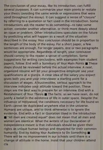 The conclusion of your essay, like its introduction, can fulfill several purposes. It can summarize your main points or restate your thesis (avoiding the same words or expressions that were used throughout the essay). It can suggest a sense of "closure" by referring to a quotation or fact used in the introduction. Some introductions ask the reader to do something—to take some action, consider another alternative, or think more deeply about an issue or problem. Other introductions speculate on the future by predicting what will happen as a result of the situation described in the essay. Your conclusion should be in proportion to the length of the body of the essay. For a short paper, a few sentences are enough. For longer papers, one or two paragraphs would be appropriate. Regardless of length, your conclusion should convey to the reader a sense of completion. Some suggestions for writing conclusions, with examples from student papers, follow. End with a Summary of Your Main Points ■ These steps should be reviewed before the actual interview. A neat, organized résumé will let your prospective employer see your qualifications at a glance. A clear idea of the salary you expect gives both you and your interviewer a starting point for a discussion of wages. A businesslike, serious approach to the interview indicates your attitude toward the position. These steps are the best way to prepare for an interview. End with a Restatement of Your Thesis ■ The facts, as we have seen, do not justify a belief in the existence of life in outer space. Despite the influence of Hollywood, the conditions necessary for life found on Earth cannot be duplicated anywhere else in the universe. Humans are unique, and to think otherwise is to ignore the evidence. End with a Fact or Quotation Used in the Introduction ■ "All men are created equal" does not mean that all men and women are identical. What the writers of our Declaration of Independence meant is that individuals should be given their rights as unique human beings and respected for their common humanity. End by Asking Your Audience to Do Something ■ There will be no improvement in our schools until there is a change of attitude in the home. Insist that your children attend cla