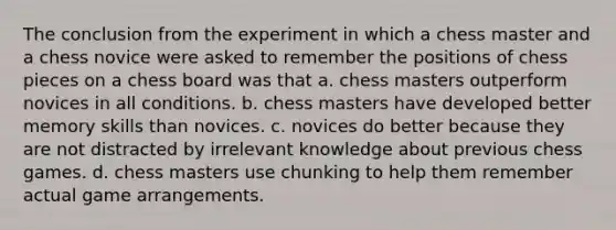 The conclusion from the experiment in which a chess master and a chess novice were asked to remember the positions of chess pieces on a chess board was that a. chess masters outperform novices in all conditions. b. chess masters have developed better memory skills than novices. c. novices do better because they are not distracted by irrelevant knowledge about previous chess games. d. chess masters use chunking to help them remember actual game arrangements.