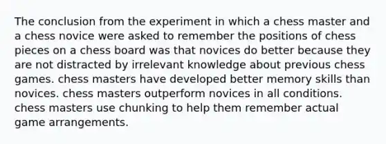 The conclusion from the experiment in which a chess master and a chess novice were asked to remember the positions of chess pieces on a chess board was that novices do better because they are not distracted by irrelevant knowledge about previous chess games. chess masters have developed better memory skills than novices. chess masters outperform novices in all conditions. chess masters use chunking to help them remember actual game arrangements.