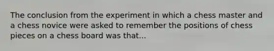 The conclusion from the experiment in which a chess master and a chess novice were asked to remember the positions of chess pieces on a chess board was that...