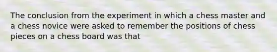 The conclusion from the experiment in which a chess master and a chess novice were asked to remember the positions of chess pieces on a chess board was that