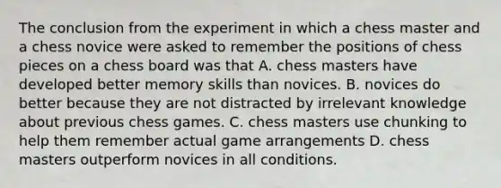 The conclusion from the experiment in which a chess master and a chess novice were asked to remember the positions of chess pieces on a chess board was that A. chess masters have developed better memory skills than novices. B. novices do better because they are not distracted by irrelevant knowledge about previous chess games. C. chess masters use chunking to help them remember actual game arrangements D. chess masters outperform novices in all conditions.