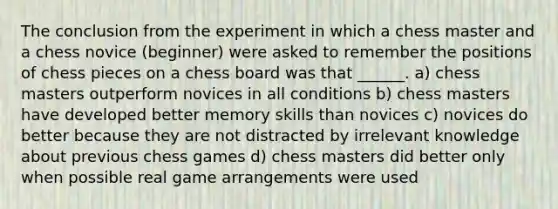 The conclusion from the experiment in which a chess master and a chess novice (beginner) were asked to remember the positions of chess pieces on a chess board was that ______. a) chess masters outperform novices in all conditions b) chess masters have developed better memory skills than novices c) novices do better because they are not distracted by irrelevant knowledge about previous chess games d) chess masters did better only when possible real game arrangements were used